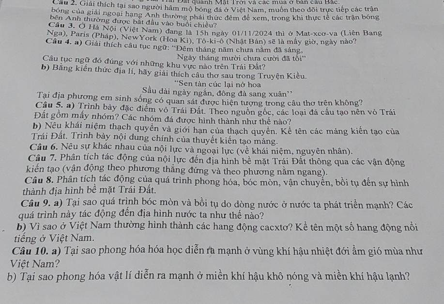 ài Đắt quanh Mặt Trời và các mùa ở bàn cầu Bắc.
Cầu 2. Giải thích tại sao người hâm mộ bóng đá ở Việt Nam, muốn theo dõi trực tiếp các trận
bóng của giải ngoại hạng Anh thường phải thức đêm để xem, trong khi thực tế các trận bóng
bên Anh thường được bắt đầu vào buổi chiều?
Cầu 3. Ở Hà Nội (Việt Nam) đang là 15h ngày 01/11/2024 thì ở Mat-xcơ-va (Liên Bang
Nga), Paris (Pháp), NewYork (Hoa Kì), Tô-ki-ô (Nhật Bản) sẽ là mấy giờ, ngày nào?
Câu 4. a) Giải thích câu tục ngữ: “Đêm tháng năm chưa nằm đã sáng,
Ngày tháng mười chưa cười đã tối'
Câu tục ngữ đó đúng với những khu vực nào trên Trái Đất?
b) Bằng kiến thức địa lí, hãy giải thích câu thơ sau trong Truyện Kiều.
*Sen tàn cúc lại nở hoa
Sầu dài ngày ngắn, đông đà sang xuân''
Tại địa phương em sinh sống có quan sát được hiện tượng trong câu thơ trên không?
Câu 5. a) Trình bày đặc điểm vỏ Trái Đất. Theo nguồn gốc, các loại đá cấu tạo nên vỏ Trái
Đất gồm mấy nhóm? Các nhóm đá được hình thành như thế nào?
b) Nếu khái niệm thạch quyền và giới hạn của thạch quyền. Kể tên các mảng kiến tạo của
Trái Đất. Trình bày nội dung chính của thuyết kiến tạo mảng.
Câu 6. Nêu sự khác nhau của nội lực và ngoại lực (về khái niệm, nguyên nhân).
Câu 7. Phân tích tác động của nội lực đến địa hình bề mặt Trái Đất thông qua các vận động
kiến tạo (vận động theo phương thẳng đứng và theo phương nằm ngang).
Câu 8. Phân tích tác động của quá trình phong hóa, bóc mòn, vận chuyển, bồi tụ đến sự hình
thành địa hình bề mặt Trái Đất.
Câu 9. a) Tại sao quá trình bóc mòn và bồi tụ do dòng nước ở nước ta phát triển mạnh? Các
quá trình này tác động đến địa hình nước ta như thế nảo?
b) Vì sao ở Việt Nam thường hình thành các hang động cacxtơ? Kể tên một số hang động nổi
tiếng ở Việt Nam.
Câu 10. a) Tại sao phong hóa hóa học diễn ra mạnh ở vùng khí hậu nhiệt đới ẩm gió mùa như
Việt Nam?
b) Tại sao phong hóa vật lí diễn ra mạnh ở miền khí hậu khô nóng và miền khí hậu lạnh?