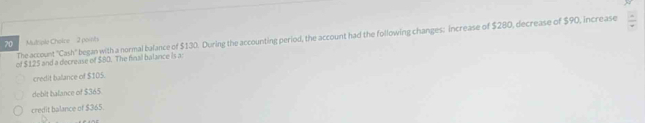 The account 'Cash'' began with a normal balance of $130. During the accounting period, the account had the following changes; increase of $280, decrease of $90, increase
70 Multiple Cholice 2 points
of $125 and a decrease of $80. The final balance is a
credit balance of $105.
debit balance of $365.
credit balance of $365.