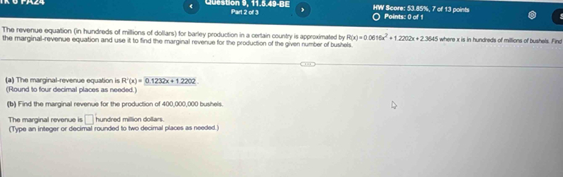 Question 9, 11.5.49-BE HW Score: 53.85%, 7 of 13 points 
Part 2 of 3 Points: 0 of 1 
The revenue equation (in hundreds of millions of dollars) for barley production in a certain country is approximated by R(x)=0.0616x^2+1.2202x+2.3645 where x is in hundreds of millions of bushels. Find 
the marginal-revenue equation and use it to find the marginal revenue for the production of the given number of bushels. 
(a) The marginal-revenue equation is R'(x)=0.1232x+1.2202. 
(Round to four decimal places as needed.) 
(b) Find the marginal revenue for the production of 400,000,000 bushels. 
The marginal revenue is □ hundred million dollars. 
(Type an integer or decimal rounded to two decimal places as needed.)