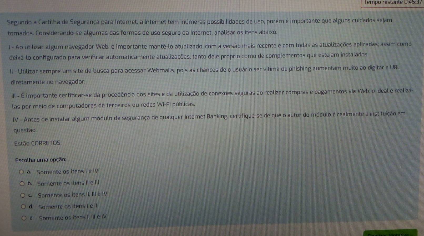 Tempo restante 0:45:37
Segundo a Cartilha de Segurança para Internet, a Internet tem inúmeras possibilidades de uso, porém é importante que alguns cuidados sejam
tomados. Considerando-se algumas das formas de uso seguro da Internet, analisar os itens abaixo:
I - Ao utilizar algum navegador Web, é importante mantê-lo atualizado, com a versão mais recente e com todas as atualizações aplicadas; assim como
deixa-lo configurado para verificar automaticamente atualizações, tanto dele próprio como de complementos que estejam instalados.
II - Utilizar sempre um site de busca para acessar Webmails, pois as chances de o usuário ser vítima de phishing aumentam muito ao digitar a URL
diretamente no navegador.
III - É importante certificar-se da procedência dos sites e da utilização de conexões seguras ao realizar compras e pagamentos via Web: o ideal é realizá-
las por meio de computadores de terceiros ou redes Wi-Fi públicas.
IV - Antes de instalar algum módulo de segurança de qualquer Internet Banking, certifique-se de que o autor do módulo e realmente a instituição em
questão.
Estão CORRETOS:
Escolha uma opção:
a. Somente os itens I e IV
b. Somente os itens II e III
c. Somente os itens II, III e IV
d. Somente os itens I e lI
e. Somente os itens I, III e IV