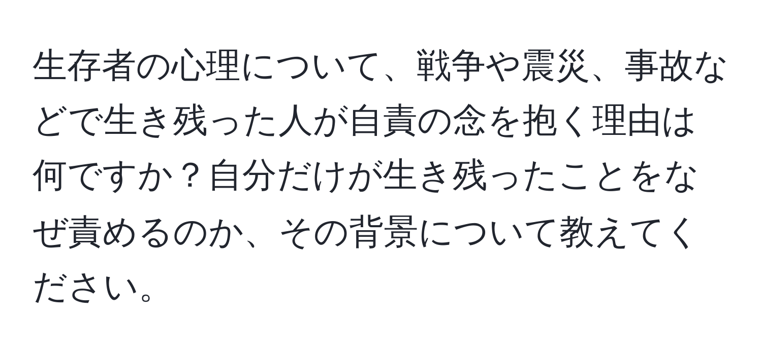 生存者の心理について、戦争や震災、事故などで生き残った人が自責の念を抱く理由は何ですか？自分だけが生き残ったことをなぜ責めるのか、その背景について教えてください。