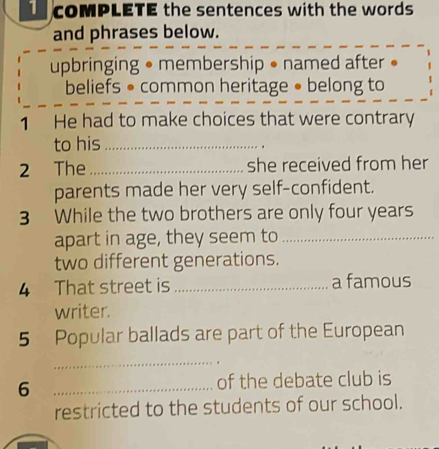 comPLETE the sentences with the words 
and phrases below. 
upbringing • membership • named after • 
beliefs • common heritage • belong to 
1 He had to make choices that were contrary 
to his_ 
2 The _she received from her 
parents made her very self-confident. 
3 While the two brothers are only four years 
apart in age, they seem to_ 
two different generations. 
4 That street is _a famous 
writer. 
5 Popular ballads are part of the European 
_ 
_6 
of the debate club is 
restricted to the students of our school.