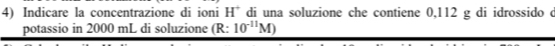 Indicare la concentrazione di ioni H^+ di una soluzione che contiene 0,112 g di idrossido c 
potassio in 2000 mL di soluzione (R: 10^(-11)M)