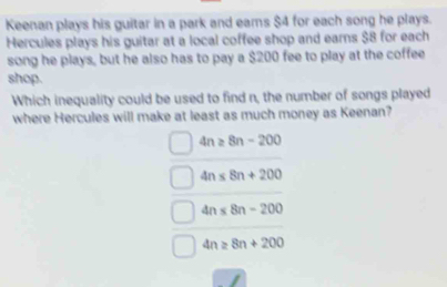 Keenan plays his guitar in a park and earns $4 for each song he plays.
Hercules plays his guitar at a local coffee shop and earns $8 for each
song he plays, but he also has to pay a $200 fee to play at the coffee
shop.
Which inequality could be used to find n, the number of songs played
where Hercules will make at least as much money as Keenan?
4n≥ 8n-200
4n≤ 8n+200
4n≤ 8n-200
4n≥ 8n+200