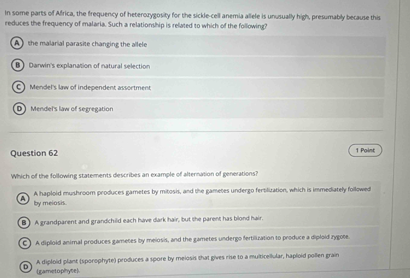 In some parts of Africa, the frequency of heterozygosity for the sickle-cell anemia allele is unusually high, presumably because this
reduces the frequency of malaria. Such a relationship is related to which of the following?
A the malarial parasite changing the allele
B Darwin's explanation of natural selection
C Mendel's law of independent assortment
D Mendel's law of segregation
Question 62 1 Point
Which of the following statements describes an example of alternation of generations?
A haploid mushroom produces gametes by mitosis, and the gametes undergo fertilization, which is immediately followed
A by meiosis.
B ) A grandparent and grandchild each have dark hair, but the parent has blond hair.
C) A diploid animal produces gametes by meiosis, and the gametes undergo fertilization to produce a diploid zygote.
D A diploid plant (sporophyte) produces a spore by meiosis that gives rise to a multicellular, haploid pollen grain
(gametophyte).