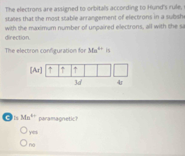 The electrons are assigned to orbitals according to Hund's rule,
states that the most stable arrangement of electrons in a subsh
with the maximum number of unpaired electrons, all with the sa
direction.
The electron configuration for Mn^(4+) is
[Ar] ↑ ↑ ↑
3d
4s
CIs Mn^(4+) paramagnetic?
yes
no