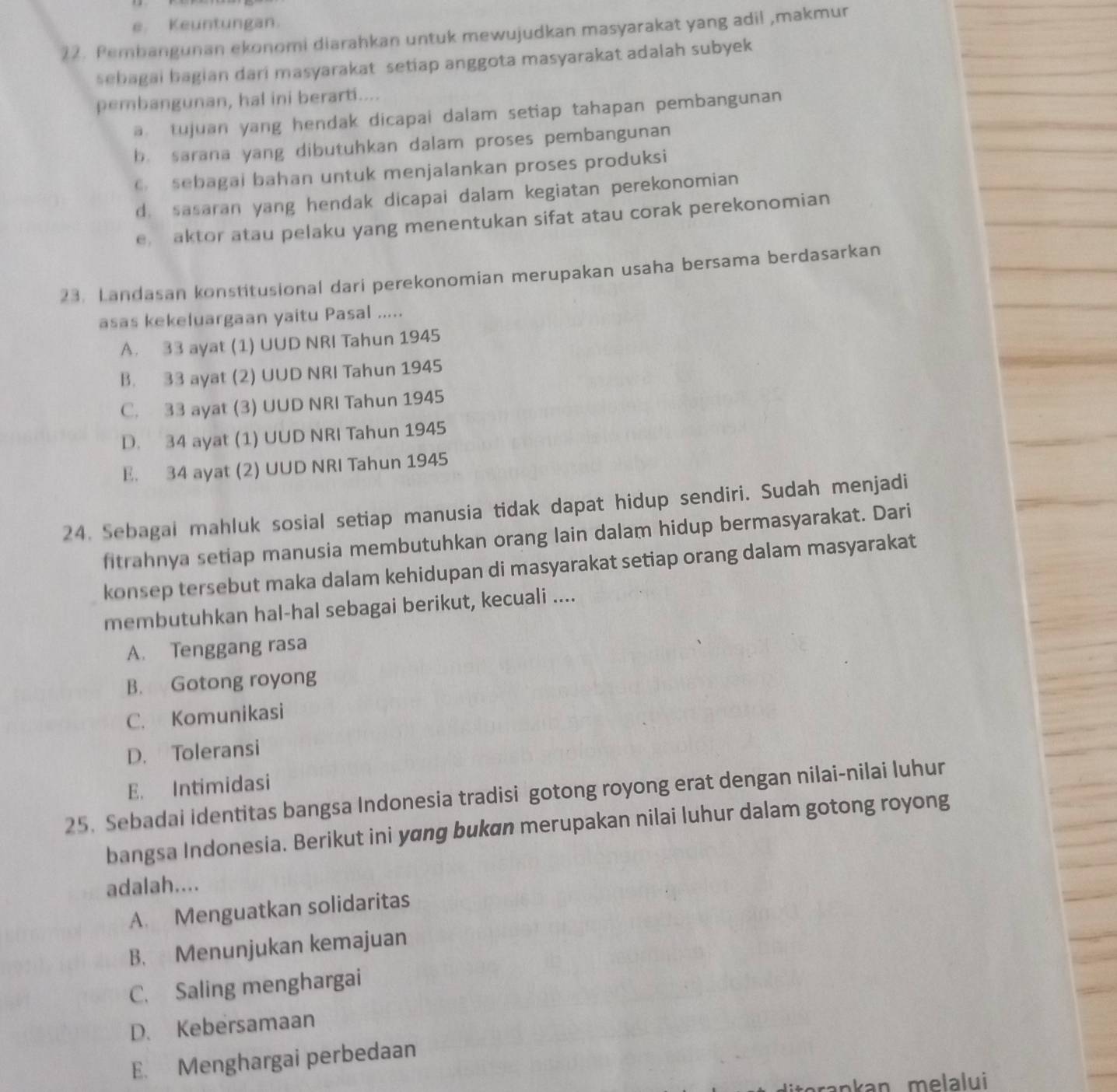 e. Keuntungan.
22. Pembangunan ekonomi diarahkan untuk mewujudkan masyarakat yang adil ,makmur
sebagai bagian dari masyarakat setiap anggota masyarakat adalah subyek
pembangunan, hal ini berarti....
a tujuan yang hendak dicapai dalam setiap tahapan pembangunan
b. sarana yang dibutuhkan dalam proses pembangunan
6 sebagai bahan untuk menjalankan proses produksi
d. sasaran yang hendak dicapai dalam kegiatan perekonomian
e. aktor atau pelaku yang menentukan sifat atau corak perekonomian
23. Landasan konstitusional dari perekonomian merupakan usaha bersama berdasarkan
asas kekeluargaan yaitu Pasal .....
A. 33 ayat (1) UUD NRI Tahun 1945
B. 33 ayat (2) UUD NRI Tahun 1945
C. 33 ayat (3) UUD NRI Tahun 1945
D. 34 ayat (1) UUD NRI Tahun 1945
E. 34 ayat (2) UUD NRI Tahun 1945
24. Sebagai mahluk sosial setiap manusia tidak dapat hidup sendiri. Sudah menjadi
fitrahnya setiap manusia membutuhkan orang lain dalam hidup bermasyarakat. Dari
konsep tersebut maka dalam kehidupan di masyarakat setiap orang dalam masyarakat
membutuhkan hal-hal sebagai berikut, kecuali ....
A. Tenggang rasa
B. Gotong royong
C. Komunikasi
D. Toleransi
E. Intimidasi
25. Sebadai identitas bangsa Indonesia tradisi gotong royong erat dengan nilai-nilai luhur
bangsa Indonesia. Berikut ini yɑng bukan merupakan nilai luhur dalam gotong royong
adalah....
A. Menguatkan solidaritas
B. Menunjukan kemajuan
C. Saling menghargai
D. Kebersamaan
E. Menghargai perbedaan
nkan melalui