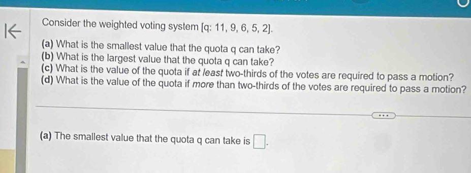 Consider the weighted voting system [q:11,9,6,5,2]. 
(a) What is the smallest value that the quota q can take? 
(b) What is the largest value that the quota q can take? 
(c) What is the value of the quota if at least two-thirds of the votes are required to pass a motion? 
(d) What is the value of the quota if more than two-thirds of the votes are required to pass a motion? 
(a) The smallest value that the quota q can take is □.