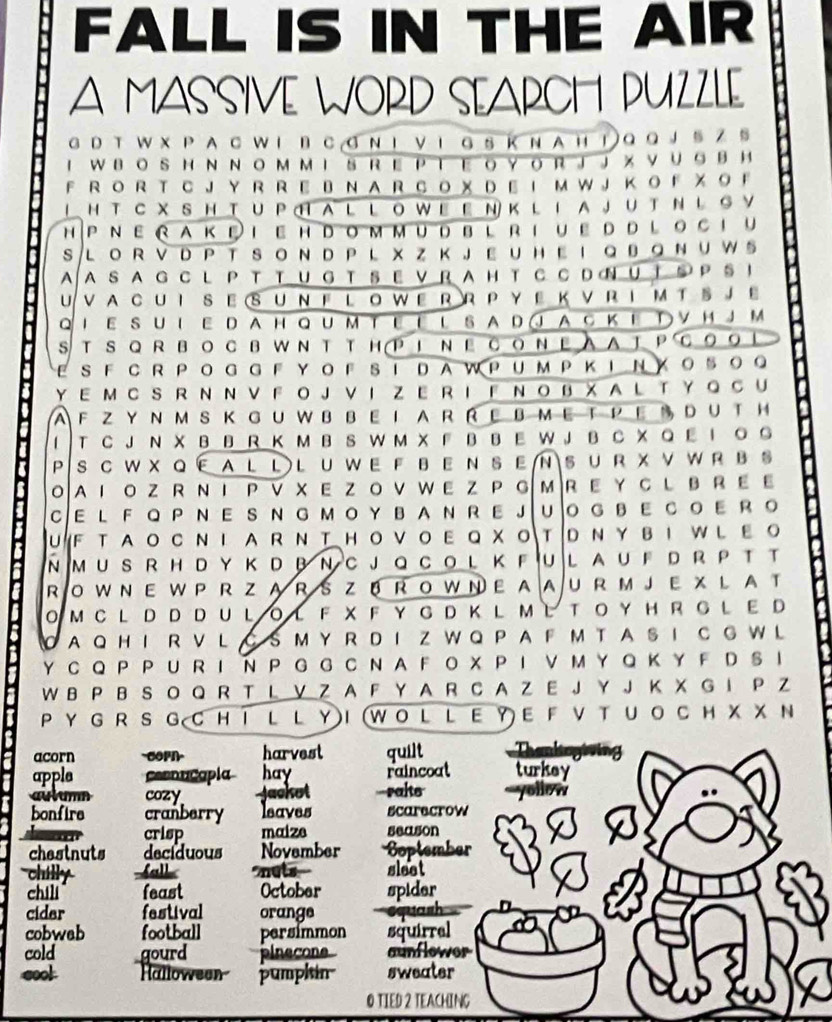 FALL IS IN THE AIR
A MASSIVE WORD SEARCH PUZZLE
G D T W X P A C W I B C  G Ν Ι V 1 G S ΚN A H！ Q Q J § Z §
F R O R T C J Y R R E B N A R C O X D Ε Iм W J K o F χ 。 F
LHT CXSH TUPHAL L O WE EN K L IA JU T ΝL S Y
h P Ν e r a k i e h d o m m u db l r i u e d d l oc i u
SLO R V D P T SO N D P LX Z K JEU HE I Q B。 NU W S
A A S A G C L P T T U G T S E V R A H T  C C D œ U T S P S ！
U VA CU I SE SUν F L o w E R R P Y Ε K v R I M T § J Ε
Qi E SU ι E D AH Qum te E l SA D Q A C k E Τ V H JM
STSQRBoсBWNT THP1NΕсоNΕA AtPс。。！
ESF CRPO GGF YOF S I DAW PUMPK INXO5O。
Y E M C S R  N Ν V F O J V I  Z E R I F  N O BX A L T Y Q  C U
A F Z Y N M SK Gu W bbe I ar RE BMeT peS dU T H
T C JN X B B R K M B S W M X F B BE W J B C X Q E I 。  。
P S C W X Q EAL L L U W E F B  E N SE N S U R X V WR B§
OA Ι ο Z R N Ι PV X E Z ο VW E Z P G м R EY C L B r ε Ε
C E l F Q P N E S N GΜ o Y B A N r E J U O G B E C o E r 。
UF TA O с NΙ A R N T Hо V о Ε Q X о тD NY BI WLΕ о
n m u srh d y k d Β ν C J Q c o l k F u l a u F d r P t t
RO W N E W P R Z  A R S ZB R OW ΝE A AU R M J E X L A T
O Μ C L D D D U LO L F  X F Y G D K L  M L T O Y H R G L E D
O AQ H I R V L  C S M Y R D I Z W Q P A F M T A S I C G W L
Y CQ P P U  R I N P G G CN A F O X P Ι V M Y Q K Y F DS ！
W B P B S O Q R T L V Z A F Y A R C A Z E J Y J K X G I P Z
P Y G R S G C H I L L YI (W O L L E Y E F V T U O C H X X N
acorn harvest quilt
apple ceenucapla hay raincoal turkey
aulumn cozy Jackot --rakts `yollow
bonfire cranberry leaves scarecrow
crisp maize season
chestnuts deciduous November Soptember
chilly ball nots- sleet
chili feast October spider
cidar festival orange equash
cobweb football persimmon squirral
cold gourd plnecon aunflower
cool Halloween pumpkin sweater
O TIED 2 TEACHING