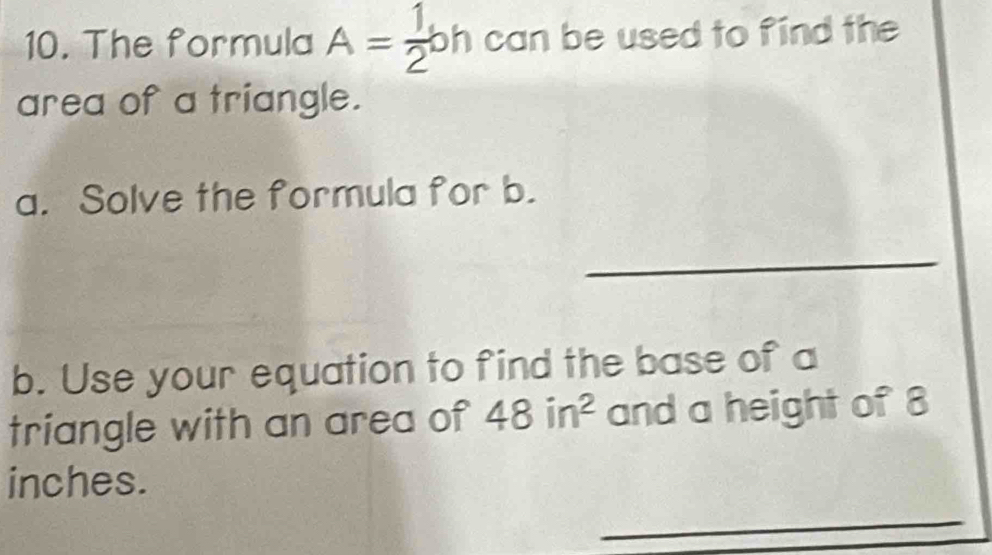 The formula A= 1/2 bh can be used to find the 
area of a triangle. 
a. Solve the formula for b. 
_ 
b. Use your equation to find the base of a 
triangle with an area of 48in^2 and a height of 8
inches. 
_