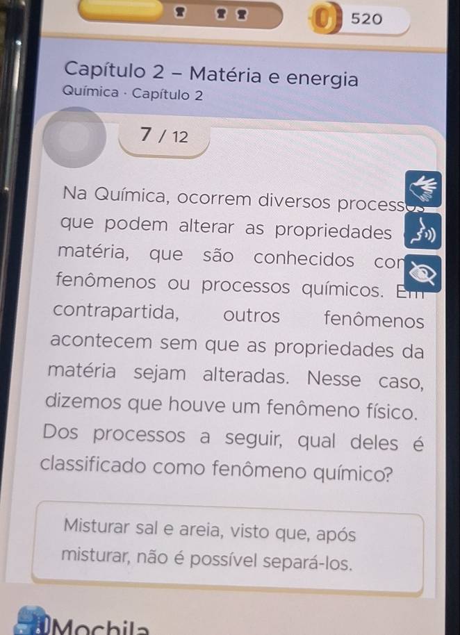 2 520
Capítulo 2 - Matéria e energia
Química · Capítulo 2
7 / 12
Na Química, ocorrem diversos process
que podem alterar as propriedades
matéria, que são conhecidos con
fenômenos ou processos químicos. Em
contrapartida, outros fenômenos
acontecem sem que as propriedades da
matéria sejam alteradas. Nesse caso,
dizemos que houve um fenômeno físico.
Dos processos a seguir, qual deles é
classificado como fenômeno químico?
Misturar sal e areia, visto que, após
misturar, não é possível separá-los.
Mochila