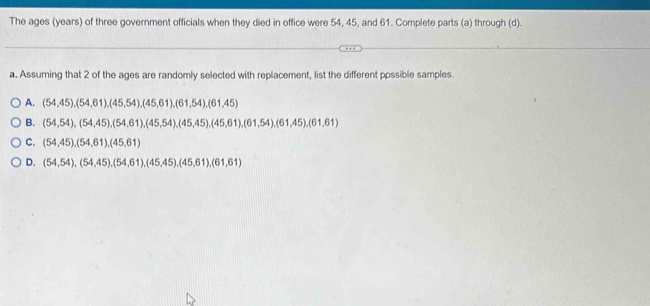 The ages (years) of three government officials when they died in office were 54, 45, and 61. Complete parts (a) through (d).
a. Assuming that 2 of the ages are randomly selected with replacement, list the different ppssible samples.
A. (54,45), (54,61), (45,54), (45,61), (61,54), (61,45)
B. (54,54), (54,45), (54,61), (45,54), (45,45), (45,61), (61,54), (61,45), (61,61)
C. (54,45), (54,61), (45,61)
D. (54,54), (54,45), (54,61), (45,45), (45,61), (61,61)