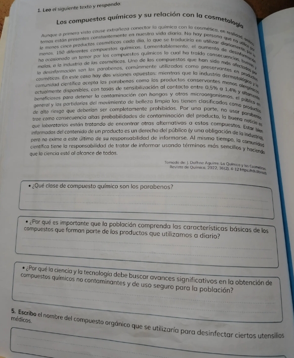 Leo el siguiente texto y respondo:
Los compuestos químicos y su relación con la cosmetología
Aunque a primera vista cause extrañeza conectar la química con la cosmética, en realidad, mb
temas están presentes constantemente en nuestra vida diaria. No hay persona que no viio 
lo menos cinco productos cosméticos cada día, lo que se traduciría en utilizar diariamente, porla
menos, 150 diferentes compuestos químicos, Lamentablemente, el aumento de desinfomeo
ha ocasionado un temor por los compuestos químicos lo cual ha traído consecuencias, buens a
malas, a la industria de los cosméticos. Uno de los compuestos que han sido más afectados pr
la desinformación son los parabenos, comúnmente utilizados como preservantes en prdcte
cosméticos. En este caso hay dos visiones opuestas: mientras que la industria dermatologc 
comunidad científica acepta los parabenos como los productos conservantes menos alegénco
actualmente disponibles, con tasas de sensibilización al contacto entre 0,5% a 1,4% y altament
beneficiosos para detener la contaminación con hongos y otros microorganismos, el público en
general y los partidarios del movimiento de belleza limpia los tienen clasificados como producto
de alto riesgo que deberían ser completamente prohibidos. Por una parte, no usar paraber o 
trae como consecuencia altas probabilidades de contaminación del producto, la buena noticia en
que laboratorios están tratando de encontrar otras alternativas a estos compuestos. Estar br
informados del contenido de un producto es un derecho del público (y una obligación de la industria)
pero no exime a este último de su responsabilidad de informarse. Al mismo tiempo, la comunida
científica tiene la responsabilidad de tratar de informar usando términos más sencillos y haciendo
que la ciencia esté al alcance de todos.
Tomado de: J. Dafhne Aguirre: La Química y los Cosmeross
Revista de Química, 2022, 36(2), 4-12 https na dena
¿Qué clase de compuesto químico son los parabenos?
_
_
_
¿Por qué es importante que la población comprenda las características básicas de los
_
compuestos que forman parte de los productos que utilizamos a diario?
_
¿Por qué la ciencia y la tecnología debe buscar avances significativos en la obtención de
_
_compuestos químicos no contaminantes y de uso seguro para la población?
médicos.
_
_
5. Escribo el nombre del compuesto orgánico que se utilizaría para desinfectar ciertos utensilios
_