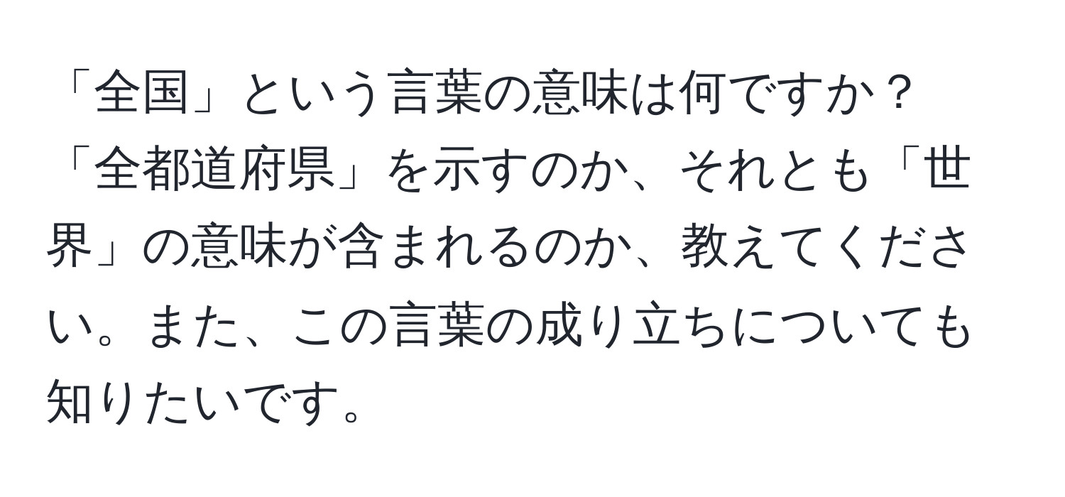 「全国」という言葉の意味は何ですか？「全都道府県」を示すのか、それとも「世界」の意味が含まれるのか、教えてください。また、この言葉の成り立ちについても知りたいです。