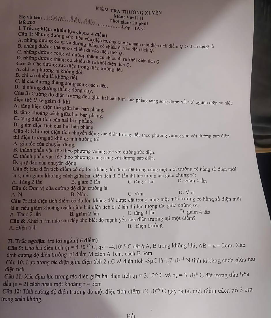 Kiêm Tra thường xuyên
Môn: Vật I 11
ọ và têq _Thời gian: 20 phời
Đè 202
Làp 1d
I. Trắc nghiệm nhiều lựa chọo.( 4 điểm)
Câu 1: Những dường sức điện của điện trường xung quanh một diện tích điểm Q>0 có dụng lǜ
A. những dường cong và dường tháng có chiều di vào diện tích Q.
B. những dường thủng có chiếu đi vào diện tích Q.
C những đường cong và dường thẳng có chiều đễ ra khời điện tích Q.
D. những đường thẳng củ chicu đi ra khỏi điện tịch Q.
Câu 2: Các dường sức diện trong diện trường đầu
A chỉ có phương là khóng đổi.
B. chỉ có chiều là không dồi.
C. là các đường thẳng song song cách đều.
D. là những dường thẳng dòng quy.
Cha 3: Cường độ điện trường đều giữm hai bùn kim loại phẳng song song được nổi với nguồn điện có hiệu
diện thế U sẽ giám đí khi
A. tăng hiệu điện thế giữa hui bàn phẳng,
B tăng khoảng cách giữa hai bàn phẳng.
C. từng diện tích của hai bản phẳng.
D. giàm diện tích của hai bùn phầng.
Câo 4: Khi một điện tích chuyển động vào điện trường đều theo phương vuờng góc với đường sửc điện
thì điện trường sỡ khòng ảnh hướng tới
A. gia tốc của chuyển động.
B. thình phần vận tốc theo phương vuông góc với đường sức diện.
C. thành phần vận tốc thuo phương song song với dường sửc diện.
D. quỹ đạo của chuyển động.
Câu 5: Hai điện tích điểm có độ lớn không đổi dược dặt trong cùng một môi trường có hằng số diện môi
là s, nếu giúm khoảng cách giữa hai điện tích di 2 lần thì lực tương tác giữa chúng sẽ:
A. Tăng 2 lần B. giúm 2 lần C. tăng 4 lần D. gi 4 lần
Cu 6: Đơn vị của cường độ diện trường là
A. N. B. N/m. C. V/m. D. V.m
Câu 7: Hai điện tích điểm có độ lớn không đổi được dặt trong cùng một môi trường có hẳng số điện môi
Ià s, nửu giám khoứng cách giữu hui diện tích di 2 lần thi lực tương tác giữa chúng sẽ:
A. Tăng 2 lần B. giám 2 lần C. tāng 4 lần D. giúm 4 lần
Ciu 8: Khái niệm nào sau đây cho biết độ mạnh yếu của diện trường tại một diễm?
A. Điện tích  B. Điện trưởng
II. Trắc nghiệm trã lời ngắn.( 6 điểm)
Cu 9: Cho hai diện tích q_1=4.10^(-10)C,q_2=-4.10^(-10)C dặt ở A, B trong không khi, AB=a=2cm Xác
dịnh cường độ điện trường tại điểm M cách A 1cm, cách B 3cm.
Câ 10: Lực tương tác điện giữa điện tích 2 μC và diện tích -3μC là 1,7.10^(-1)N tính khoáng cách giữa hai
diện tích.
Cầu 11: Xác định lực tương tác điện giữa hai diện tích q_1=3.10^(-6)C và q_2=3.10^(-6)C đặt trong dầu hòa
dilu (varepsilon =2) cách nhau một khoảng r=3cm
Cân 12: Tính cường độ điện trường do một diện tích diểm +2.10^(to)C gây ra tại một điểm cách nó 5 cm
trong chỉn khỏng.
Hết