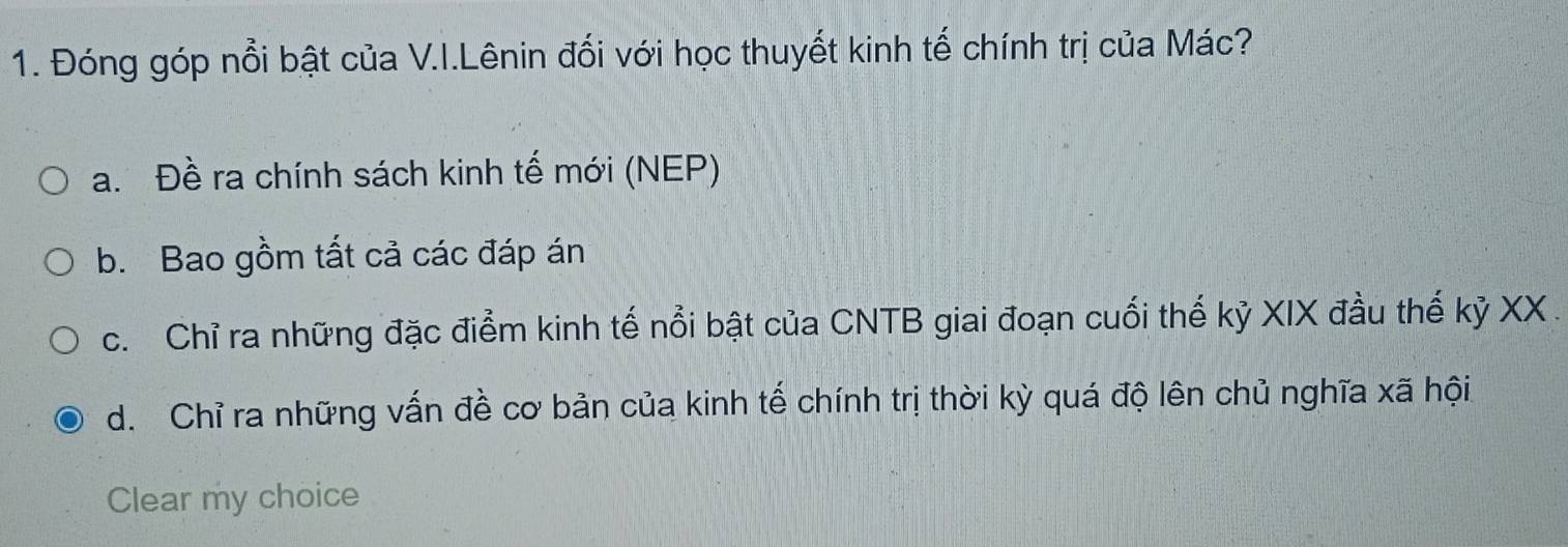 Đóng góp nổi bật của V.I.Lênin đối với học thuyết kinh tế chính trị của Mác?
a. Đề ra chính sách kinh tế mới (NEP)
b. Bao gồm tất cả các đáp án
c. Chỉ ra những đặc điểm kinh tế nổi bật của CNTB giai đoạn cuối thế kỷ XIX đầu thế kỷ XX .
d. Chỉ ra những vấn đề cơ bản của kinh tế chính trị thời kỳ quá độ lên chủ nghĩa xã hội
Clear my choice