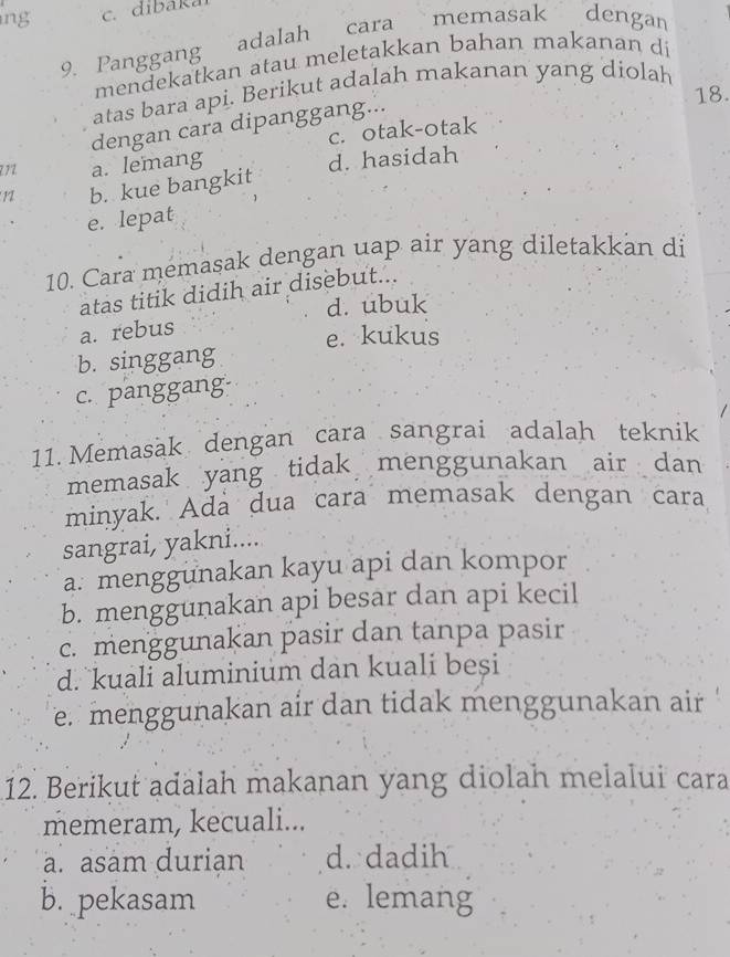 dibakal
cara memasak dengan
9. Panggang adalah
mendekatkan atau meletakkan bahan makanan di
atas bara api. Berikut adalah makanan yang diolah
18.
dengan cara dipanggang...
c. otak-otak
2 7 2 a. lemang
1 b. kue bangkit d. hasidah
e. lepat
10. Cara memasak dengan uap air yang diletakkan di
atas titik didih air disebut...
d. ubuk
a. rebus
e. kukus
b. singgang
c. panggang
11. Memasak dengan cara sangrai adalah teknik
memasak yang tidak menggunakan air dan
minyak. Ada dua cara memasak dengan cara
sangrai, yakni....
a. menggunakan kayu api dan kompor
b. menggunakan api besar dan api kecil
c. menggunakan pasir dan tanpa pasir
d. kuali aluminium dan kuali besi
e. menggunakan air dan tidak menggunakan air
12. Berikut adalah makanan yang diolah melalui cara
memeram, kecuali...
a. asam durian d. dadih
b. pekasam e. lemang