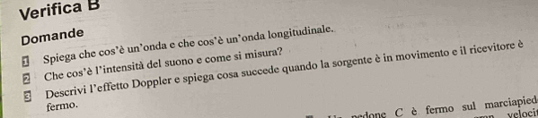 Verifica B 
Domande 
Spiega che cos’è un’onda e che cos'è un’onda longitudinale. 
2 Che cos'è l'intensità del suono e come si misura? 
Descrivi l’effetto Doppler e spiega cosa succede quando la sorgente è in movimento e il ricevitore è 
fermo. 
ndone C è fermo sul marciapied 
velocit