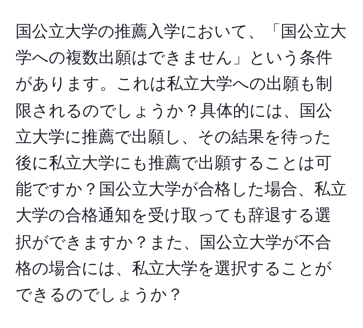 国公立大学の推薦入学において、「国公立大学への複数出願はできません」という条件があります。これは私立大学への出願も制限されるのでしょうか？具体的には、国公立大学に推薦で出願し、その結果を待った後に私立大学にも推薦で出願することは可能ですか？国公立大学が合格した場合、私立大学の合格通知を受け取っても辞退する選択ができますか？また、国公立大学が不合格の場合には、私立大学を選択することができるのでしょうか？