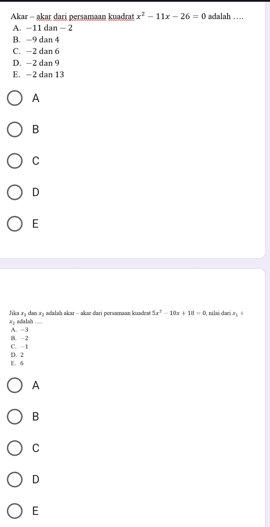 Akar - akar dari persamaan kuadrat x^2-11x-26=0 adalah …
A. −11 dan - 2
B. −9 dan 4
C. −2 dan 6
D. −2 dan 9
E. −2 dan 13
A
B
C
D
E
Jika C 1 dan x_2 adalah akar - akar dari persamaan kuadrat 5x^2-10x+18=0 , nilai dari x_1+
x_2 adalah …
A. -3
B. -2
C. -1
D. 2
E. 6
A
B
C
D
E