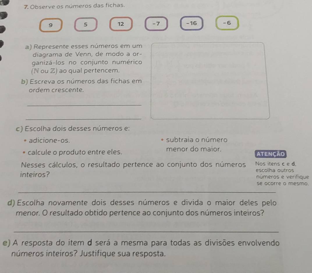 Observe os números das fichas.
9 5 12 - 7 - 16 -6
a) Represente esses números em um 
diagrama de Venn, de modo a or- 
ganizá-los no conjunto numérico 
(N ou Z) ao qual pertencem. 
b) Escreva os números das fichas em 
ordem crescente. 
_ 
_ 
c) Escolha dois desses números e: 
adicione-os. subtraia o número 
menor do maior. 
calcule o produto entre eles. ATENÇÃO 
Nesses cálculos, o resultado pertence ao conjunto dos números Nos itens c e d. 
escolha outros 
inteiros? números e verifique 
se ocorre o mesmo. 
_ 
d) Escolha novamente dois desses números e divida o maior deles pelo 
menor. O resultado obtido pertence ao conjunto dos números inteiros? 
_ 
e) A resposta do item d será a mesma para todas as divisões envolvendo 
números inteiros? Justifique sua resposta.