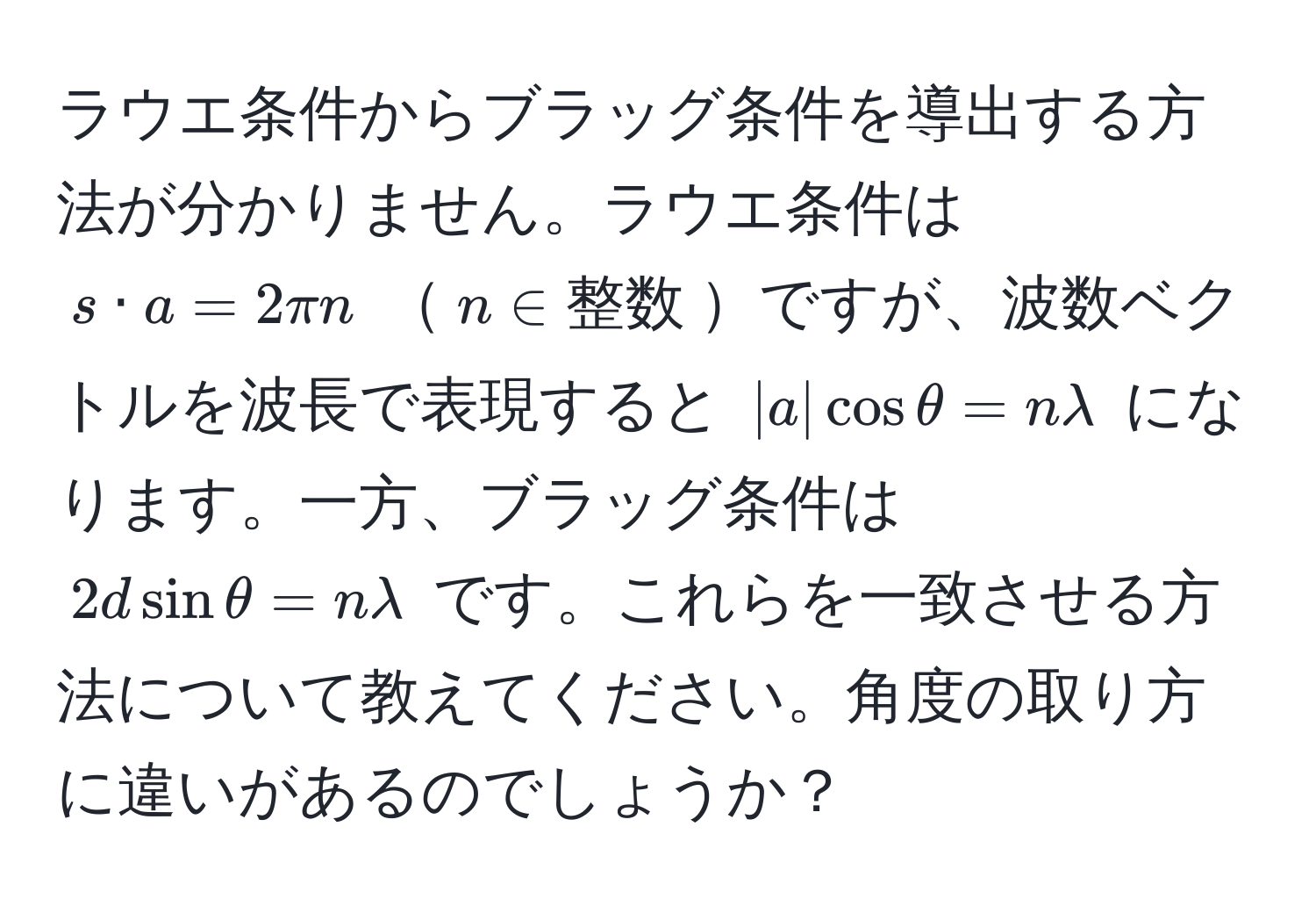 ラウエ条件からブラッグ条件を導出する方法が分かりません。ラウエ条件は ( s · a = 2π n ) ( n ∈ 整数 )ですが、波数ベクトルを波長で表現すると ( |a| cos θ = nlambda ) になります。一方、ブラッグ条件は ( 2d sin θ = nlambda ) です。これらを一致させる方法について教えてください。角度の取り方に違いがあるのでしょうか？