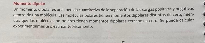 Momento dipolar 
Un momento dipolar es una medida cuantitativa de la separación de las cargas positivas y negativas 
dentro de una molécula. Las moléculas polares tienen momentos dipolares distintos de cero, mien- 
tras que las moléculas no polares tienen momentos dipolares cercanos a cero. Se puede calcular 
experimentalmente o estimar teóricamente.