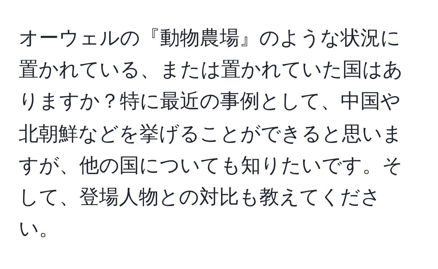 オーウェルの『動物農場』のような状況に置かれている、または置かれていた国はありますか？特に最近の事例として、中国や北朝鮮などを挙げることができると思いますが、他の国についても知りたいです。そして、登場人物との対比も教えてください。