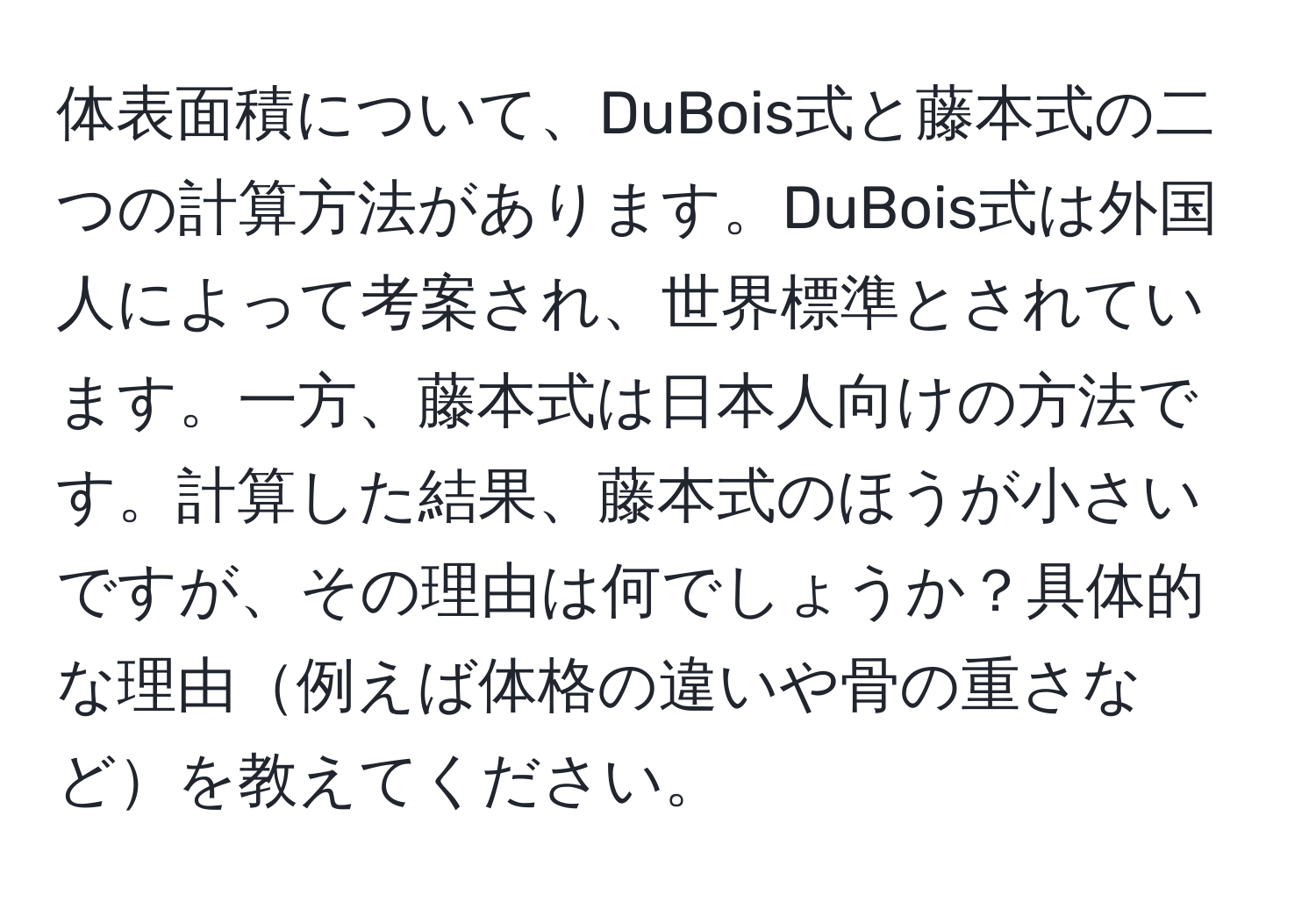 体表面積について、DuBois式と藤本式の二つの計算方法があります。DuBois式は外国人によって考案され、世界標準とされています。一方、藤本式は日本人向けの方法です。計算した結果、藤本式のほうが小さいですが、その理由は何でしょうか？具体的な理由例えば体格の違いや骨の重さなどを教えてください。