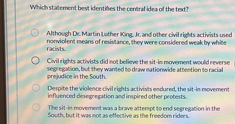 Which statement best identiñes the central idea of the text?
Although Dr. Martin Luther King, Jr. and other civil rights activists used
nonviolent means of resistance, they were considered weak by white
racists.
Civil rights activists did not believe the sit-in movement would reverse
segregation, but they wanted to draw nationwide attention to racial
prejudice in the South.
Despite the violence civil rights activists endured, the sit-in movement
influenced desegregation and inspired other protests.
The sit-in movement was a brave attempt to end segregation in the
South, but it was not as effective as the freedom riders.