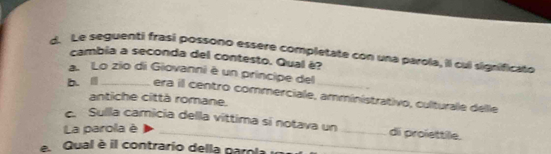 Le seguenti frasi possono essère completate con una parola, il cul significato
cambia a seconda del contesto. Qual è?
a. Lo zio di Giovanni è un principe del
b. Ⅲ _era il centro commerciale, amministrativo, culturale delle
antiche città romane.
. Sulla camicia della víttima sí notava un _di proïettile.
La parola è
e Qual è il contrario della paro la