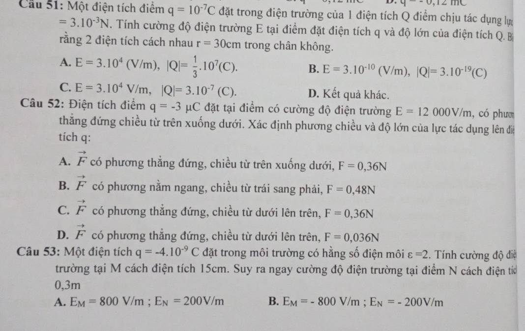 q--0,12mC
Cầu 51: Một điện tích điểm q=10^(-7)C đặt trong điện trường của 1 điện tích Q điểm chịu tác dụng lự
=3.10^(-3)N. Tính cường độ điện trường E tại điểm đặt điện tích q và độ lớn của điện tích Q. B
rằng 2 điện tích cách nhau r=30cm trong chân không.
A. E=3.10^4(V/m),|Q|= 1/3 .10^7(C).
B. E=3.10^(-10)(V/m),|Q|=3.10^(-19)(C)
C. E=3.10^4V/m,|Q|=3.10^(-7)(C). D. Kết quả khác.
Câu 52: Điện tích điểm q=-3mu C đặt tại điểm có cường độ điện trường E=12000V/m , có phươ
thẳng đứng chiều từ trên xuống dưới. Xác định phương chiều và độ lớn của lực tác dụng lên điể
tích q:
A. vector F có phương thẳng đứng, chiều từ trên xuống dưới, F=0,36N
B. vector F có phương nằm ngang, chiều từ trái sang phải, F=0,48N
C. vector F có phương thẳng đứng, chiều từ dưới lên trên, F=0,36N
D. vector F có phương thẳng đứng, chiều từ dưới lên trên, F=0,036N
Câu 53: Một điện tích q=-4.10^(-9)C đặt trong môi trường có hằng số điện môi varepsilon =2.  Tính cường độ điệ
trường tại M cách điện tích 15cm. Suy ra ngay cường độ điện trường tại điểm N cách điện tíc
0,3m
A. E_M=800V/m;E_N=200V/m B. E_M=-800V/m;E_N=-200V/m