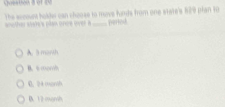 The sccount holder can choose to move funds from one state's 829 plan to
another state's plan once over a _perled
A. 3 month
B. 6-month
C. 24month
D. 12 month