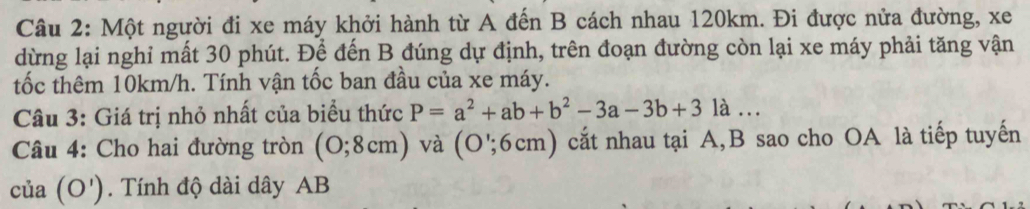 Một người đi xe máy khởi hành từ A đến B cách nhau 120km. Đi được nửa đường, xe 
dừng lại nghỉ mất 30 phút. Để đến B đúng dự định, trên đoạn đường còn lại xe máy phải tăng vận 
tốc thêm 10km/h. Tính vận tốc ban đầu của xe máy. 
Câu 3: Giá trị nhỏ nhất của biểu thức P=a^2+ab+b^2-3a-3b+31a... 
Câu 4: Cho hai đường tròn (0;8cm) ) và (O';6cm ) cắt nhau tại A, B sao cho OA là tiếp tuyến 
của (O'). Tính độ dài dây AB