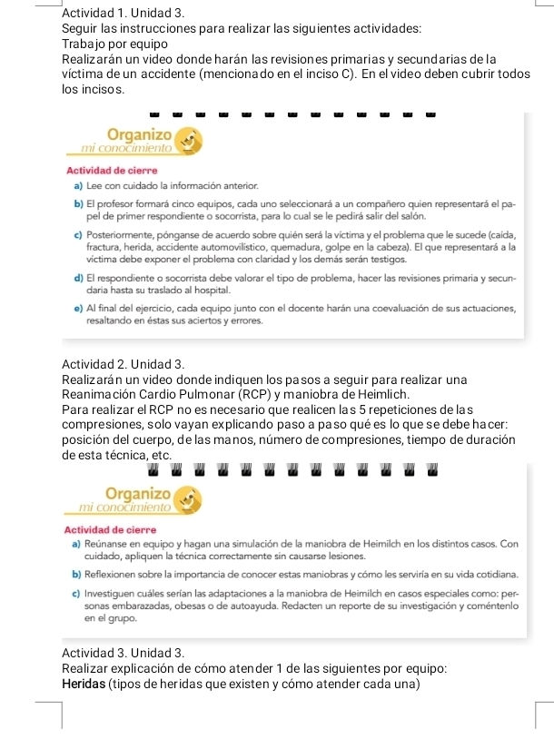 Actividad 1. Unidad 3.
Seguir las instrucciones para realizar las siguientes actividades:
Trabajo por equipo
Realizarán un video donde harán las revisiones primarias y secundarias de la
víctima de un accidente (mencionado en el inciso C). En el video deben cubrir todos
los incisos.
Organizo
mi conocimiento
Actividad de cierre
a) Lee con cuidado la información anterior.
b) El profesor formará cinco equipos, cada uno seleccionará a un compañero quien representará el pa-
pel de primer respondiente o socorrista, para lo cual se le pedirá salir del salón.
c) Posteriormente, pónganse de acuerdo sobre quién será la víctima y el problema que le sucede (caída,
fractura, herida, accidente automovilístico, quemadura, golpe en la cabeza). El que representará a la
víctima debe exponer el problema con claridad y los demás serán testigos.
d) El respondiente o socorrista debe valorar el tipo de problema, hacer las revisiones primaria y secun-
daria hasta su traslado al hospital.
e) Al final del ejercicio, cada equipo junto con el docente harán una coevaluación de sus actuaciones,
resaltando en éstas sus aciertos y errores.
Actividad 2. Unidad 3.
Realizarán un video donde indiquen los pasos a seguir para realizar una
Reanimación Cardio Pulmonar (RCP) y maniobra de Heimlich.
Para realizar el RCP no es necesario que realicen las 5 repeticiones de las
compresiones, solo vayan explicando paso a paso qué es lo que se debe hacer:
posición del cuerpo, de las manos, número de compresiones, tiempo de duración
de esta técnica, etc.
Organizo
mi conocimiento
Actividad de cierre
a) Reúnanse en equipo y hagan una simulación de la maniobra de Heimilch en los distintos casos. Con
cuidado, apliquen la técnica correctamente sin causarse lesiones.
b) Reflexionen sobre la importancia de conocer estas maniobras y cómo les serviría en su vida cotidiana.
c) Investiguen cuáles serían las adaptaciones a la maniobra de Heimilch en casos especiales como: per-
sonas embarazadas, obesas o de autoayuda. Redacten un reporte de su investigación y coméntenlo
en el grupo.
Actividad 3. Unidad 3.
Realizar explicación de cómo atender 1 de las siguientes por equipo:
Heridas (tipos de heridas que existen y cómo atender cada una)