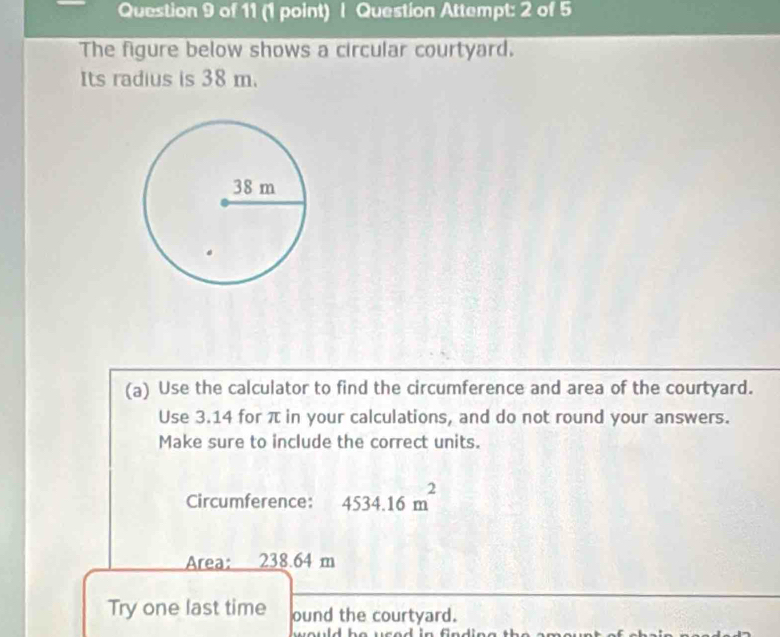 Question Attempt: 2 of 5 
The figure below shows a circular courtyard. 
Its radius is 38 m. 
(a) Use the calculator to find the circumference and area of the courtyard. 
Use 3.14 for π in your calculations, and do not round your answers. 
Make sure to include the correct units. 
Circumference: 4534.16m^2
Area: 238.64 m
Try one last time ound the courtyard.