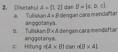 Diketahui A= 1,2 dan B= a,b,c.
a. Tuliskan A* B dengan cara mendaftar
anggotanya.
b. Tuliskan B* A dengan cara mendaftar
anggotanya.
c: Hitung n(A* B) dan n(B* A).