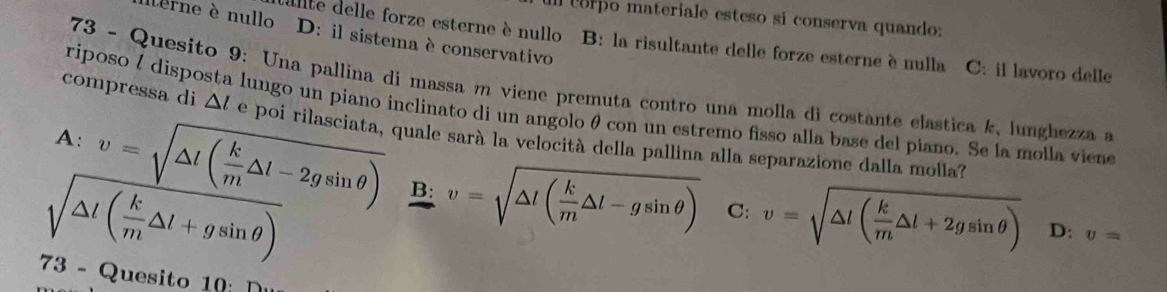 orpo materiale esteso si conserva quando:
terne è nullo D: il sistema è conservativo
llte delle forze esterne è nullo B: la risultante delle forze esterne è nulla C: il lavoro delle
73 - Quesito 9: Una pallina di massa m viene premuta contro una molla di costante elastica k, lunghezza a
riposo ½ disposta lungo un piano inclinato di un angolo θ con un estremo fisso alla base del piano. Se la molla viene
compressa di △ l ( é poi rilasciata, quale sarà la velocità della pallina alla separazione dalla molla?
A: v=sqrt(△ l(frac k)m△ l-2gsin θ ) B: v=sqrt(△ l(frac k)m△ l-gsin θ ) v=sqrt(△ l(frac k)m△ l+2gsin θ )
sqrt(△ l(frac k)m△ l+gsin θ )
C:
D: v=
73 - Quesito 10