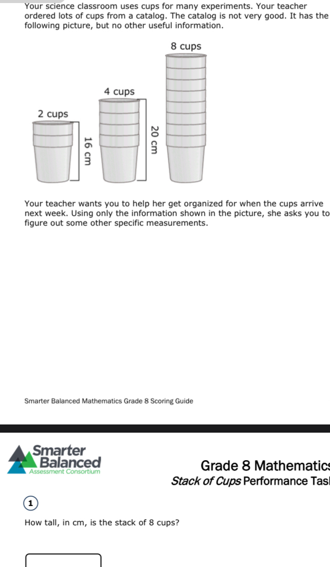 Your science classroom uses cups for many experiments. Your teacher 
ordered lots of cups from a catalog. The catalog is not very good. It has the 
following picture, but no other useful information.
8 cups
4 cups 
Your teacher wants you to help her get organized for when the cups arrive 
next week. Using only the information shown in the picture, she asks you to 
figure out some other specific measurements. 
Smarter Balanced Mathematics Grade 8 Scoring Guide 
Smarter 
Balanced Grade 8 Mathematic 
Assessment Consortium 
Stack of Cups Performance Tas 
1 
How tall, in cm, is the stack of 8 cups?