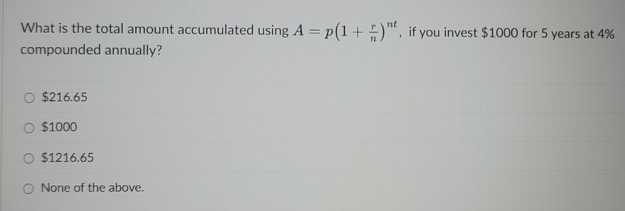 What is the total amount accumulated using A=p(1+ r/n )^nt , if you invest $1000 for 5 years at 4%
compounded annually?
$216.65
$1000
$1216.65
None of the above.