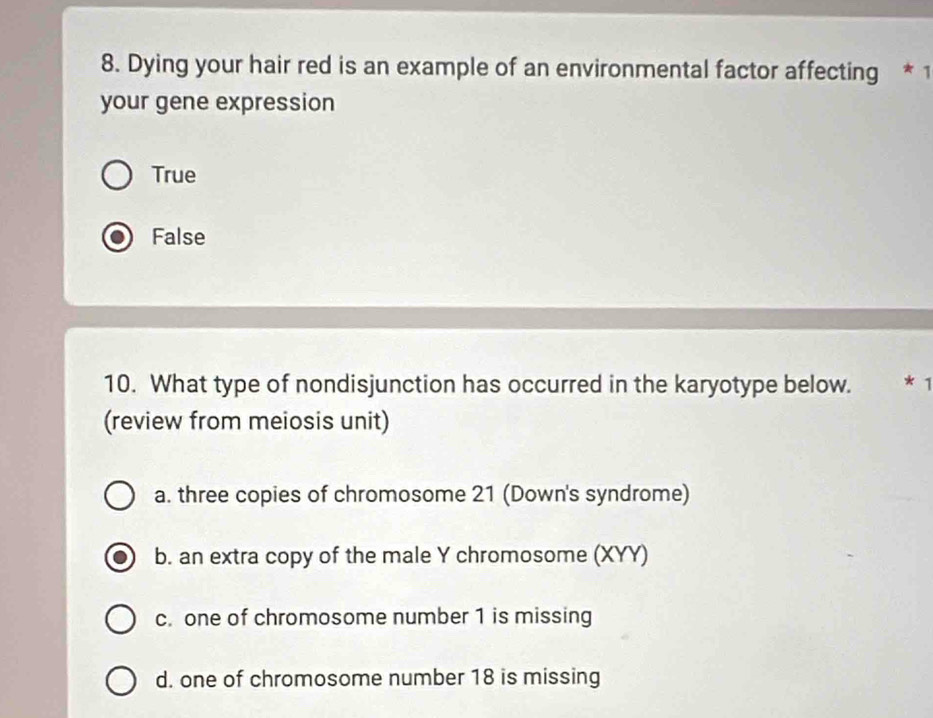 Dying your hair red is an example of an environmental factor affecting * 1
your gene expression
True
False
10. What type of nondisjunction has occurred in the karyotype below. *1
(review from meiosis unit)
a. three copies of chromosome 21 (Down's syndrome)
b. an extra copy of the male Y chromosome (XYY)
c. one of chromosome number 1 is missing
d. one of chromosome number 18 is missing