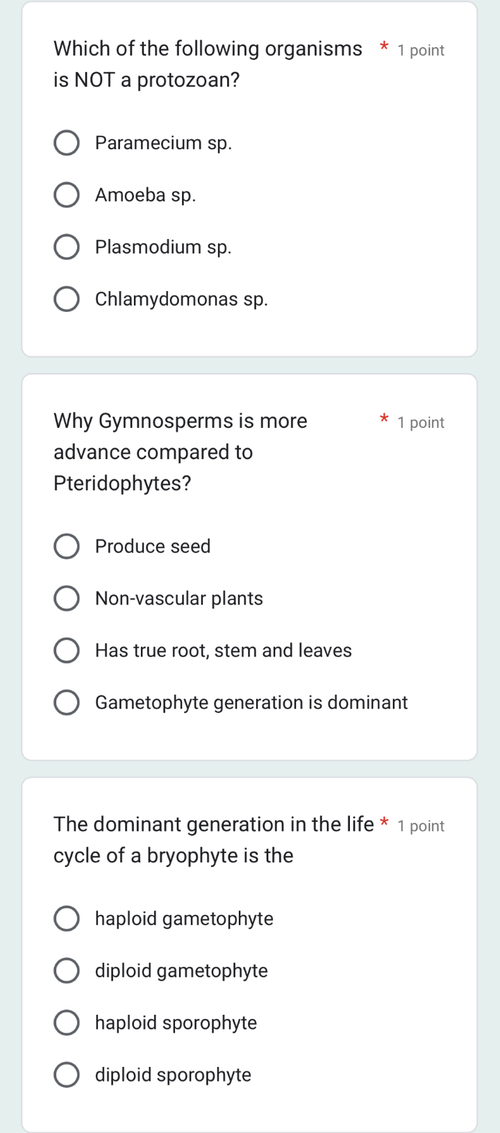 Which of the following organisms * 1 point
is NOT a protozoan?
Paramecium sp.
Amoeba sp.
Plasmodium sp.
Chlamydomonas sp.
Why Gymnosperms is more 1 point
advance compared to
Pteridophytes?
Produce seed
Non-vascular plants
Has true root, stem and leaves
Gametophyte generation is dominant
The dominant generation in the life * 1 point
cycle of a bryophyte is the
haploid gametophyte
diploid gametophyte
haploid sporophyte
diploid sporophyte