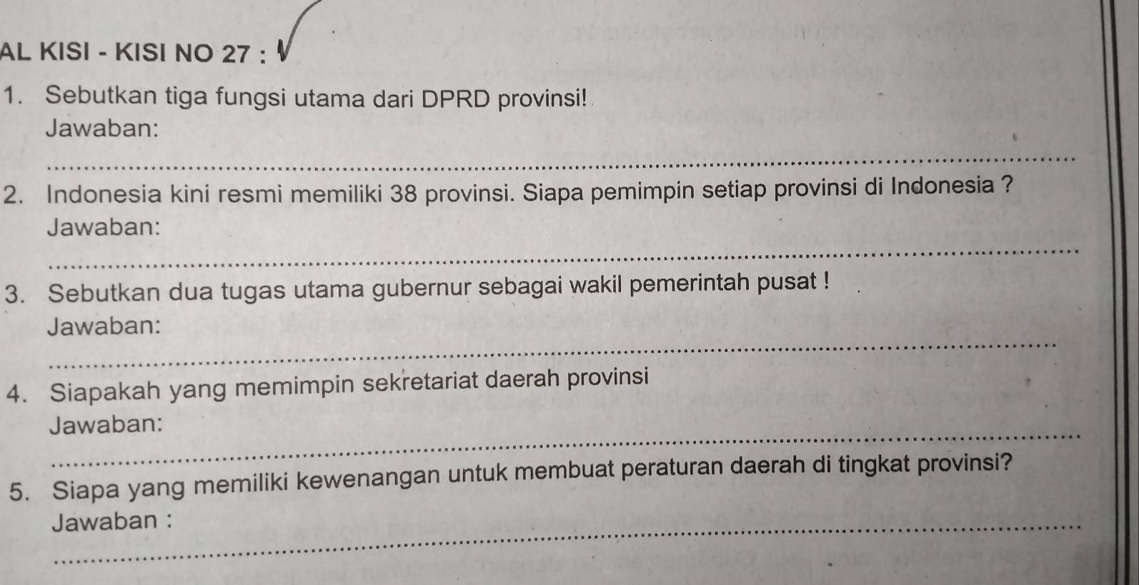 AL KISI - KISI NO 27 : 
1. Sebutkan tiga fungsi utama dari DPRD provinsi! 
Jawaban: 
_ 
2. Indonesia kini resmi memiliki 38 provinsi. Siapa pemimpin setiap provinsi di Indonesia ? 
_ 
Jawaban: 
3. Sebutkan dua tugas utama gubernur sebagai wakil pemerintah pusat ! 
_ 
Jawaban: 
4. Siapakah yang memimpin sekretariat daerah provinsi 
_ 
Jawaban: 
5. Siapa yang memiliki kewenangan untuk membuat peraturan daerah di tingkat provinsi? 
Jawaban :