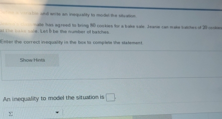 et ne a varable and write an inequality to model the situation. 
e a e e cassmate has agreed to bring 80 cookies for a bake sale. Jeanie can make batches of 20 cookies 
at the bake sale. Letb be the number of batches 
Enter the correct inequality in the box to complete the statement. 
Show Hints 
An inequality to model the situation is □ .