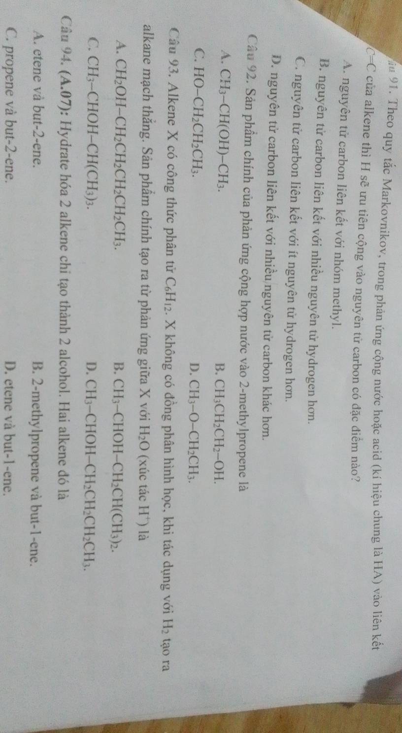 Theo quy tắc Markovnikov, trong phản ứng cộng nước hoặc acid (kí hiệu chung là HA) vào liên kết
C= C của alkene thì H sẽ ưu tiên cộng vào nguyên tử carbon có đặc điểm nào?
A. nguyên tử carbon liên kết với nhóm methyl.
B. nguyên tử carbon liên kết với nhiều nguyên tử hydrogen hơn.
C. nguyên tử carbon liên kết với ít nguyên tử hydrogen hơn.
D. nguyên tử carbon liên kết với nhiều nguyên tử carbon khác hơn.
Câu 92. Sản phẩm chính của phản ứng cộng hợp nước vào 2-methylpropene là
A. CH_3-CH(OH)-CH_3.
B. CH_3CH_2CH_2-OH.
C. HO-CH_2CH_2CH_3.
D. CH_3-O-CH_2CH_3.
Câu 93. Alkene X có công thức phân tử C_6H_12. X không có đồng phân hình học, khi tác dụng với H_2 tạo ra
alkane mạch thắng. Sản phẩm chính tạo ra từ phản ứng giữa X với H_2O (xúc tác H^+) là
A. CH_2OH-CH_2CH_2CH_2CH_2CH_3. B. CH_3-CHOH-CH_2CH(CH_3)_2.
C. CH_3-CHOH-CH(CH_3)_3. D. CH_3-CHOH-CH_2CH_2CH_2CH_3.
Câu 94.(A.07) : Hydrate hóa 2 alkene chi tạo thành 2 alcohol. Hai alkene đó là
A. etene vå but-2-ene. B. 2-methylpropene và but-1-ene.
C. propene và but-2-ene. D. etene và but-1-ene.