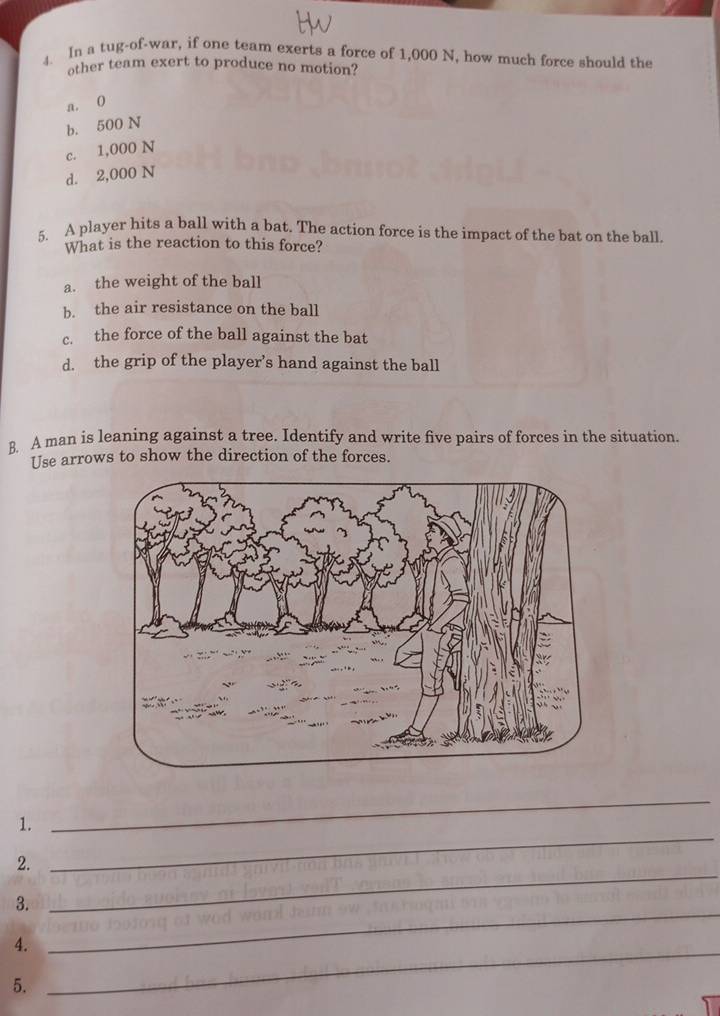 In a tug-of-war, if one team exerts a force of 1,000 N, how much force should the
other team exert to produce no motion?
a. 0
b. 500 N
c. 1,000 N
d. 2,000 N
5. A player hits a ball with a bat. The action force is the impact of the bat on the ball.
What is the reaction to this force?
a. the weight of the ball
b. the air resistance on the ball
c. the force of the ball against the bat
d. the grip of the player’s hand against the ball
B. A man is leaning against a tree. Identify and write five pairs of forces in the situation.
Use arrows to show the direction of the forces.
1.
_
_
2.
_
3.
4._
_
5.