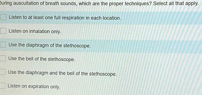 During auscultation of breath sounds, which are the proper techniques? Select all that apply.
Listen to at least one full respiration in each location.
Listen on inhalation only.
Use the diaphragm of the stethoscope.
Use the bell of the stethoscope.
Use the diaphragm and the bell of the stethoscope.
Listen on expiration only.