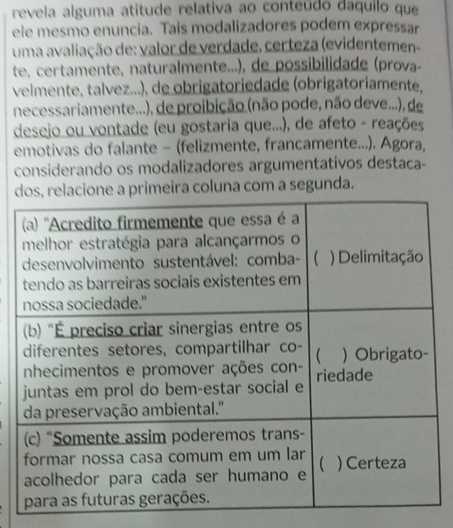 revela alguma atitude relativa ao conteúdo daquilo que 
ele mesmo enuncia. Tais modalizadores podem expressar 
uma avaliação de: valor de verdade, certeza (evidentemen- 
te, certamente, naturalmente...), de possibilidade (prova 
velmente, talvez...), de obrigatoriedade (obrigatoríamente, 
necessariamente...), de proibição (não pode, não deve...), de 
desejo ou vontade (eu gostaria que...), de afeto - reações 
emotivas do falante − (felizmente, francamente...). Agora, 
considerando os modalizadores argumentativos destaca- 
ira coluna com a segunda.