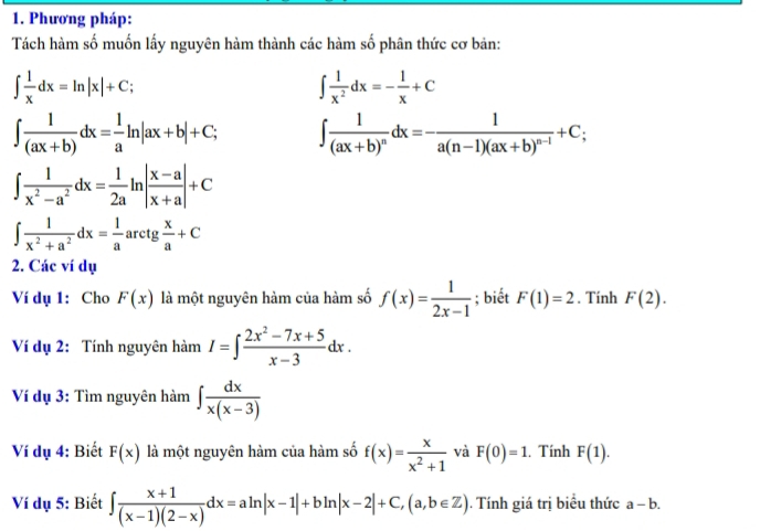 Phương pháp: 
Tách hàm số muốn lấy nguyên hàm thành các hàm số phân thức cơ bản:
∈t  1/x dx=ln |x|+C;
∈t  1/x^2 dx=- 1/x +C
∈t  1/(ax+b) dx= 1/a ln |ax+b|+C; ∈t frac 1(ax+b)^ndx=-frac 1a(n-1)(ax+b)^n-1+C;
∈t  1/x^2-a^2 dx= 1/2a ln | (x-a)/x+a |+C
∈t  1/x^2+a^2 dx= 1/a  arc tg  x/a +C
2. Các ví dụ 
Ví dụ 1: Cho F(x) là một nguyên hàm của hàm số f(x)= 1/2x-1 ; biết F(1)=2. Tính F(2). 
Ví dụ 2: Tính nguyên hàm I=∈t  (2x^2-7x+5)/x-3 dx. 
Ví dụ 3: Tìm nguyên hàm ∈t  dx/x(x-3) 
Ví dụ 4: Biết F(x) là một nguyên hàm của hàm số f(x)= x/x^2+1  và F(0)=1. Tính F(1). 
Ví dụ 5: Biết ∈t  (x+1)/(x-1)(2-x) dx=aln |x-1|+bln |x-2|+C, (a,b∈ Z). Tính giá trị biểu thức a-b.