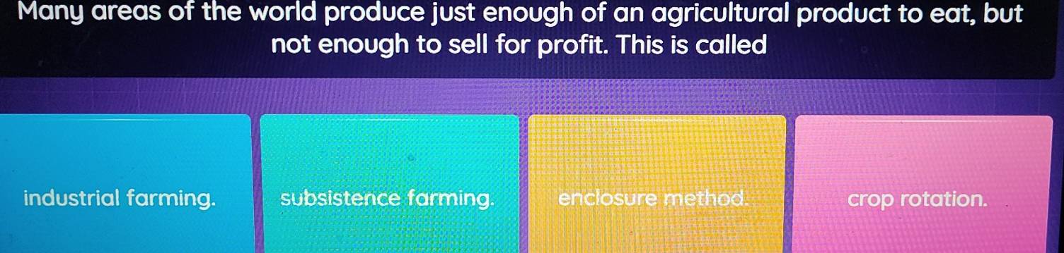 Many areas of the world produce just enough of an agricultural product to eat, but
not enough to sell for profit. This is called
industrial farming. subsistence farming. enclosure method. crop rotation.